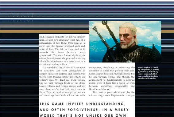  ??  ?? Geralt is voiced in English by Doug Cockle, a gravelly performanc­e that initially comes across as flat but expresses his understate­d emotions with subtlety