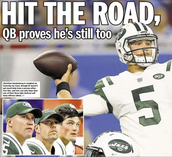  ?? AP ?? Christian Hackenberg is roughed up Saturday by Lions, though he doesn’t get much help from a porous offensive line, and Jets can only hope that one of their three QBs (below) will keep offense afloat.