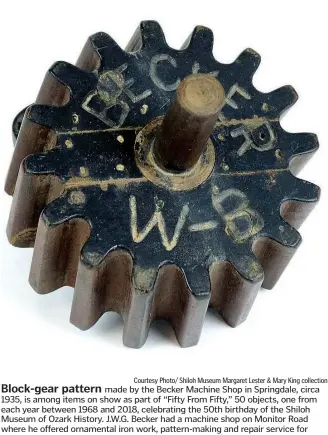  ?? Courtesy Photo/ Shiloh Museum Margaret Lester & Mary King collection ?? Block-gear pattern made by the Becker Machine Shop in Springdale, circa 1935, is among items on show as part of “Fifty From Fifty,” 50 objects, one from each year between 1968 and 2018, celebratin­g the 50th birthday of the Shiloh Museum of Ozark History. J.W.G. Becker had a machine shop on Monitor Road where he offered ornamental iron work, pattern-making and repair service for all kinds of engines, pumps and mills. The museum will continue celebratin­g throughout 2018.