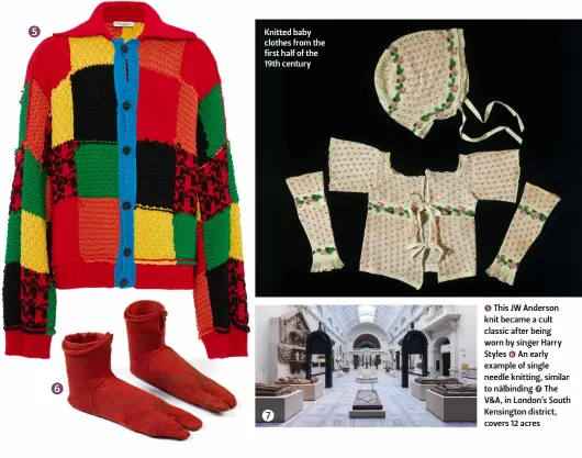  ??  ?? Knitted baby clothes from the first half of the 19th century 5 This JW Anderson knit became a cult classic after being worn by singer Harry Styles 6 An early example of single needle knitting, similar to nålbinding 7 The V&A, in London’s South Kensington district, covers 12 acres