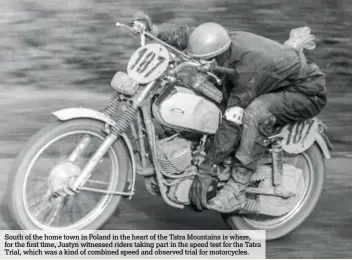  ??  ?? South of the home town in Poland in the heart of the Tatra Mountains is where, for the first time, Justyn witnessed riders taking part in the speed test for the Tatra Trial, which was a kind of combined speed and observed trial for motorcycle­s.