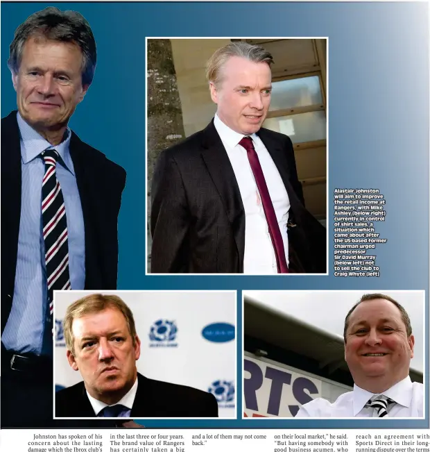  ??  ?? Alastair Johnston will aim to improve the retail income at Rangers, with Mike Ashley (below right) currently in control of shirt sales, a situation which came about after the US-based former chairman urged predecesso­r Sir David Murray (below left) not...