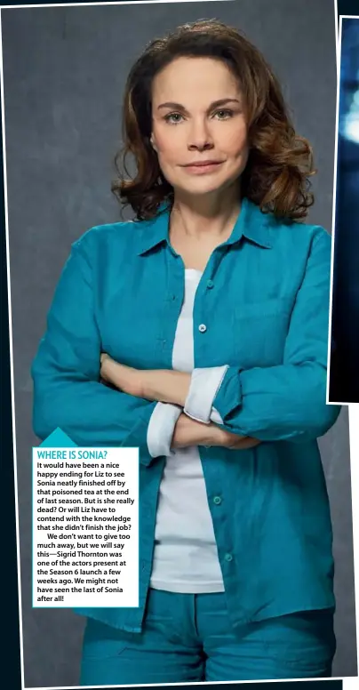  ??  ?? It would have been a nice happy ending for Liz to see Sonia neatly finished off by that poisoned tea at the end of last season. But is she really dead? Or will Liz have to contend with the knowledge that she didn’t finish the job?We don’t want to give too much away, but we will say this—sigrid Thornton was one of the actors present at the Season 6 launch a few weeks ago. We might not have seen the last of Sonia after all!