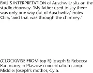  ?? ?? #"6 4 */5&313&5"5*0/ PG "VTDIXJU[ TJUT PO UIF studio doorway. ‘My father used to say there was only one way out of Auschwitz,’ notes Clila, ‘and that was through the chimney.’
$-0$,8*4& '30. UPQ 3 +PTFQI 3FCFDDB #BV NBSSZ JO 1BT[PX DPODFOUSBU­JPO DBNQ Middle: Joseph’s mother, Cyla.