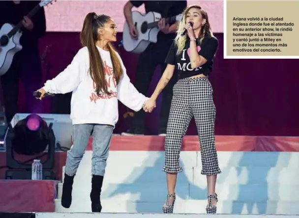  ??  ?? Ariana volvió a la ciudad inglesa donde fue el atentado en su anterior show, le rindió homenaje a las víctimas y cantó juntó a Miley en uno de los momentos más emotivos del concierto.