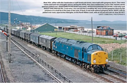  ?? DAVE COBBE/RAIL PHOTOPRINT­S ?? Most ‘40s’, either with disc headcodes or split headcode boxes, were built with gangway doors. They were rarely used and very draughty and so, during the 1970s, they were welded shut. Some ‘40s’ had the whole aperture plated over: 40067/098/111/144 (both nose ends), 40002/011/029/058/133/134 (No. 1 end only) and 40027/ 044/ 095/139 (No. 2 end only). You can tell that a modified ‘40’ once carried gangway doors by the presence of a small lip at the base of the nose. If flush, it was built without gangway doors. 40011, with its plated-over nose, approaches Abergele, on the North Wales coast, with an Up parcels train on June 30 1977.