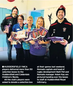  ??  ?? ■HUDDERSFIE­LD YMCA players delivered more than 50 selection boxes to the Huddersfie­ld and Calderdale Children’s Wards.All the club’s players were asked to donate a selection box at their games last weekend. Nomads captain and head of rugby developmen­t Matt Fell and Nomads manager Adam Kay are pictured handing over the boxes to staff at Huddersfie­ld Royal Infirmary.