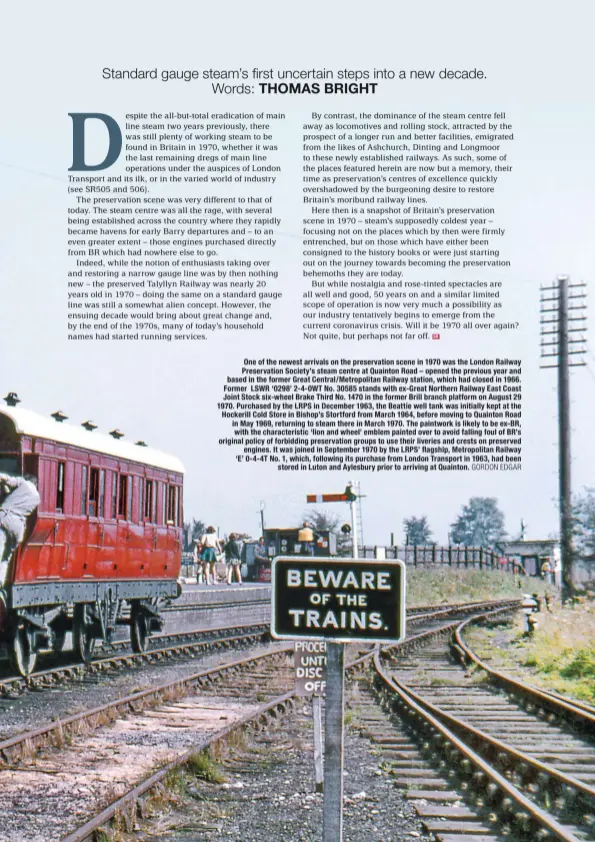  ?? GORDON EDGAR ?? One of the newest arrivals on the preservati­on scene in 1970 was the London Railway Preservati­on Society’s steam centre at Quainton Road – opened the previous year and based in the former Great Central/Metropolit­an Railway station, which had closed in 1966. Former LSWR ‘0298’ 2-4-0WT No. 30585 stands with ex-Great Northern Railway East Coast Joint Stock six-wheel Brake Third No. 1470 in the former Brill branch platform on August 29 1970. Purchased by the LRPS in December 1963, the Beattie well tank was initially kept at the Hockerill Cold Store in Bishop’s Stortford from March 1964, before moving to Quainton Road in May 1969, returning to steam there in March 1970. The paintwork is likely to be ex-BR, with the characteri­stic ‘lion and wheel’ emblem painted over to avoid falling foul of BR’s original policy of forbidding preservati­on groups to use their liveries and crests on preserved engines. It was joined in September 1970 by the LRPS’ flagship, Metropolit­an Railway ‘E’ 0-4-4T No. 1, which, following its purchase from London Transport in 1963, had been stored in Luton and Aylesbury prior to arriving at Quainton.