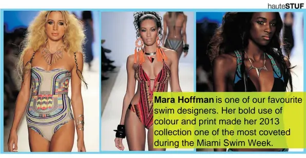  ??  ?? Mara Hoffman is one of our favourite swim designers. Her bold use of colour and print made her 2013 collection one of the most coveted during the Miami Swim Week.