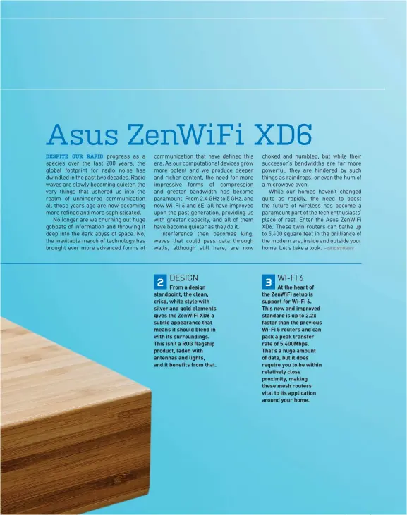  ??  ?? 2 DESIGN
From a design standpoint, the clean, crisp, white style with silver and gold elements gives the ZenWiFi XD6 a subtle appearance that means it should blend in with its surroundin­gs. This isn’t a ROG flagship product, laden with antennas and lights, and it benefits from that. 3 WI-FI 6
At the heart of the ZenWiFi setup is support for Wi-Fi 6. This new and improved standard is up to 2.2x faster than the previous Wi-Fi 5 routers and can pack a peak transfer rate of 5,400Mbps. That’s a huge amount of data, but it does require you to be within relatively close proximity, making these mesh routers vital to its applicatio­n around your home.