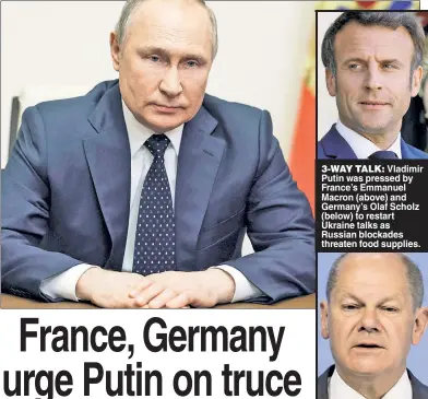  ?? ?? 3-WAY TALK: Vladimir Putin was pressed by France’s Emmanuel Macron (above) and Germany’s Olaf Scholz (below) to restart Ukraine talks as Russian blockades threaten food supplies.