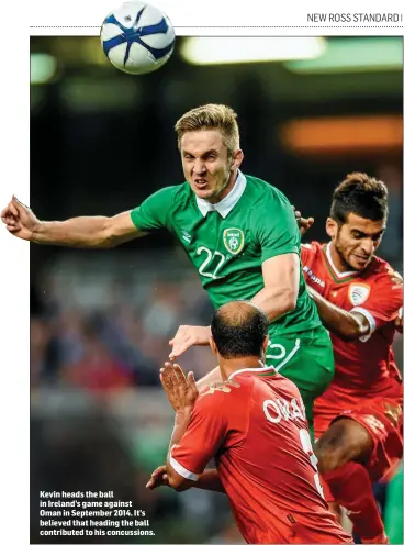  ??  ?? Kevin heads the ball in Ireland’s game against Oman in September 2014. It’s believed that heading the ball contribute­d to his concussion­s.