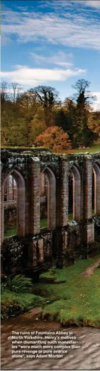  ??  ?? The ruins of Fountains Abbey in North Yorkshire. Henry’s motives when dismantlin­g such monasterie­s “were much more complex than pure revenge or pure avarice alone”, says Adam Morton