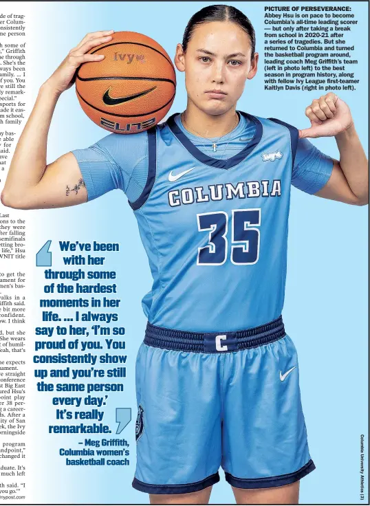  ?? ?? PICTURE OF PERSEVERAN­CE: Abbey Hsu is on pace to become Columbia’s all-time leading scorer — but only after taking a break from school in 2020-21 after a series of tragedies. But she returned to Columbia and turned the basketball program around, leading coach Meg Griffith’s team (left in photo left) to the best season in program history, along with fellow Ivy League first-teamer Kaitlyn Davis (right in photo left).