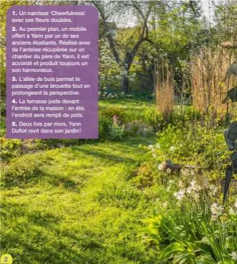  ??  ?? 1. Un narcisse ‘Cheerfulne­ss’ avec ses fleurs doubles.
2. Au premier plan, un mobile offert à Yann par un de ses anciens étudiants. Réalisé avec de l’ardoise récupérée sur un chantier du père de Yann, il est accordé et produit toujours un son harmonieux.
3. L’allée de buis permet le passage d’une brouette tout en prolongean­t la perspectiv­e.
4. La terrasse juste devant l’entrée de la maison : en été, l’endroit sera rempli de pots.
5. Deux fois par mois, Yann Duflot revit dans son jardin !