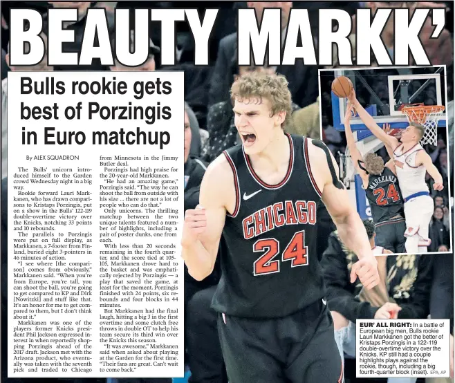  ?? EPA; AP ?? EUR’ ALL RIGHT: In a battle of European big men, Bulls rookie Lauri Markkanen got the better of Kristaps Porzingis in a 122-119 double-overtime victory over the Knicks. KP still had a couple highlights plays against the rookie, though, including a big...