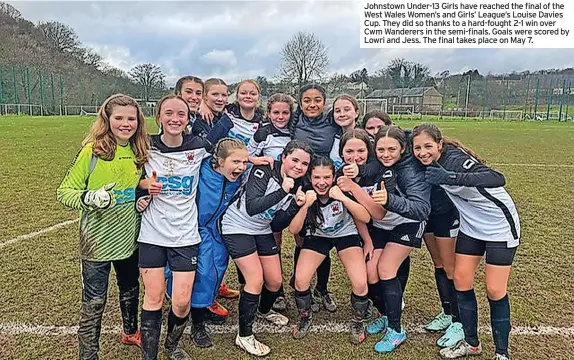  ?? ?? Johnstown Under-13 Girls have reached the final of the West Wales Women’s and Girls’ League’s Louise Davies Cup. They did so thanks to a hard-fought 2-1 win over Cwm Wanderers in the semi-finals. Goals were scored by Lowri and Jess. The final takes place on May 7.