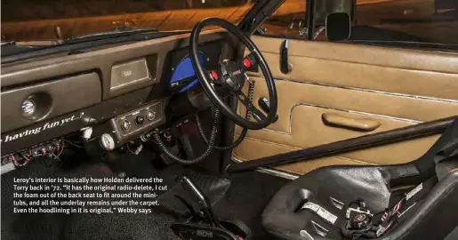  ??  ?? Leroy’s interior is basically how Holden delivered the Torry back in ’72. “It has the original radio-delete, I cut the foam out of the back seat to fit around the minitubs, and all the underlay remains under the carpet. Even the hoodlining in it is original,” Webby says