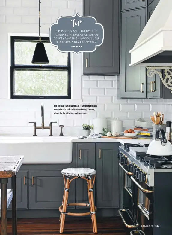  ??  ?? A pure black will lend itself to modern farmhouse style. But add a chippy paint finish and you’ll give
black some vintage character.
Kim believes in mixing metals. “I wanted to bring in that industrial look and time-worn feel,” she says, which she did with brass, gold and iron.