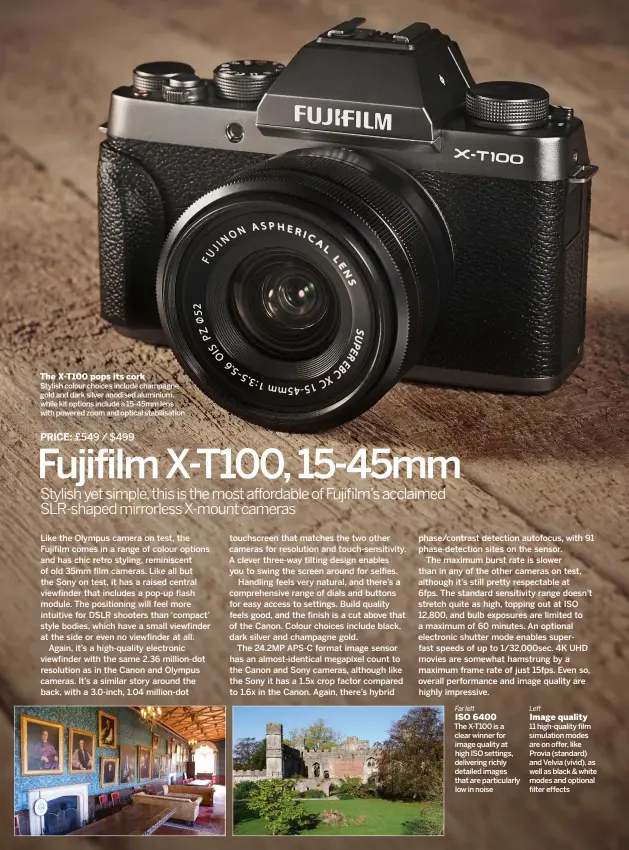  ??  ?? The X-T100 pops its cork
Far left
ISO 6400
Left
Image quality STYLISH COLOUR CHOICES INCLUDE CHAMPAGNE GOLD AND DARK SILVER ANODISED ALUMINIUM, WHILE KIT OPTIONS INCLUDE A 15-45MM LENS WITH POWERED ZOOM AND OPTICAL STABILISAT­ION THE X-T100 IS A CLEAR WINNER FOR IMAGE QUALITY AT HIGH ISO SETTINGS, DELIVERING RICHLY DETAILED IMAGES THAT ARE PARTICULAR­LY LOW IN NOISE 11 HIGH-QUALITY FILM SIMULATION MODES ARE ON OFFER, LIKE PROVIA (STANDARD) AND VELVIA (VIVID), AS WELL AS BLACK & WHITE MODES AND OPTIONAL FILTER EFFECTS