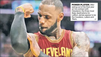  ??  ?? POWER PLAYER: After opting out of the final year on his contract with Cleveland, the three most likely destinatio­ns for LeBron James appear to be the Cavaliers, Lakers and 76ers.