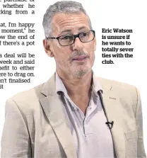  ??  ?? Eric Watson is unsure if he wants to totally sever ties with the club.