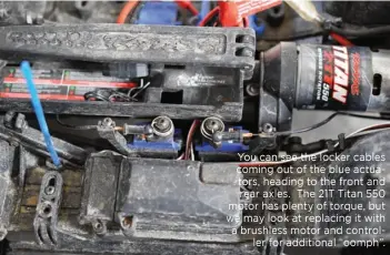  ??  ?? You can see the locker cables coming out of the blue actuators, heading to the front and rear axles. The 21T Titan 550 motor has plenty of torque, but we may look at replacing it with a brushless motor and controller for additional “oomph”.