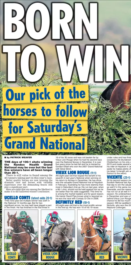  ??  ?? THIS nine-year-old multiple winner was sixth in the National 12 months ago. But for two significan­t errors, he may well have played a part in the finish. He has finished in the first three in AN eight-year-old that is the most prolific winner in the line-up. He has won 10 of his 19 races under rules and has finis occasions. He blundered Cheltenham on his only s 2015 and made several e his rider at Haydock in Ja aside he makes plenty of his latest 14-length win w Samuri to the sword.