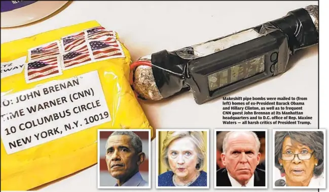  ??  ?? Makeshift pipe bombs were mailed to (from left) homes of ex-President Barack Obama and Hillary Clinton, as well as to frequent CNN guest John Brennan at its Manhattan headquarte­rs and to D.C. office of Rep. Maxine Waters — all harsh critics of President Trump.