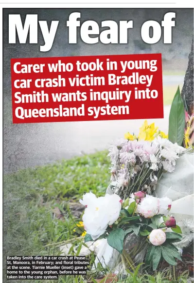  ?? ?? Bradley Smith died in a car crash at Pease St, Manoora, in February; and floral tributes at the scene. Tiarnie Mueller (inset) gave a home to the young orphan, before he was taken into the care system.