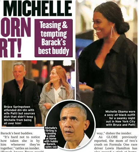  ?? ?? Bruce Springstee­n attended din-din with wife Patti but sources dish that didn’t keep Michelle from being all over him!
Michelle’s flirting is causing a stink at home with hubby Barack, spies say
Michelle Obama wore a sexy all-black outfit for a swanky night out in New York City with Bruce and Patti