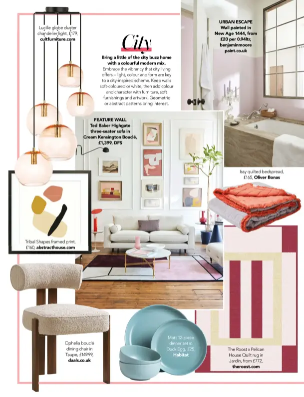  ?? ?? Lucille globe cluster chandelier light, £179,
cultfurnit­ure.com
Tribal Shapes framed print, £160, abstractho­use.com
FEATURE WALL
Ted Baker Highgate three-seater sofa in Cream Kensington Bouclé,
£1,399, DFS
Ophelia bouclé dining chair in Taupe, £149.99,
daals.co.uk
Matt 12-piece dinner set in Duck Egg, £25,
Habitat
URBAN ESCAPE Wall painted in New Age 1444, from £20 per 0.94ltr, benjaminmo­ore
paint.co.uk
Issy quilted bedspread,
£165, Oliver Bonas
The Roost x Pelican House Quilt rug in Jardin, from £772,
theroost.com