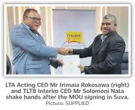  ?? Picture: SUPPLIED ?? LTA Acting CEO Mr Irimaia Rokosawa (right) and TLTB Interim CEO Mr Solomoni Nata shake hands after the MOU signing in Suva.