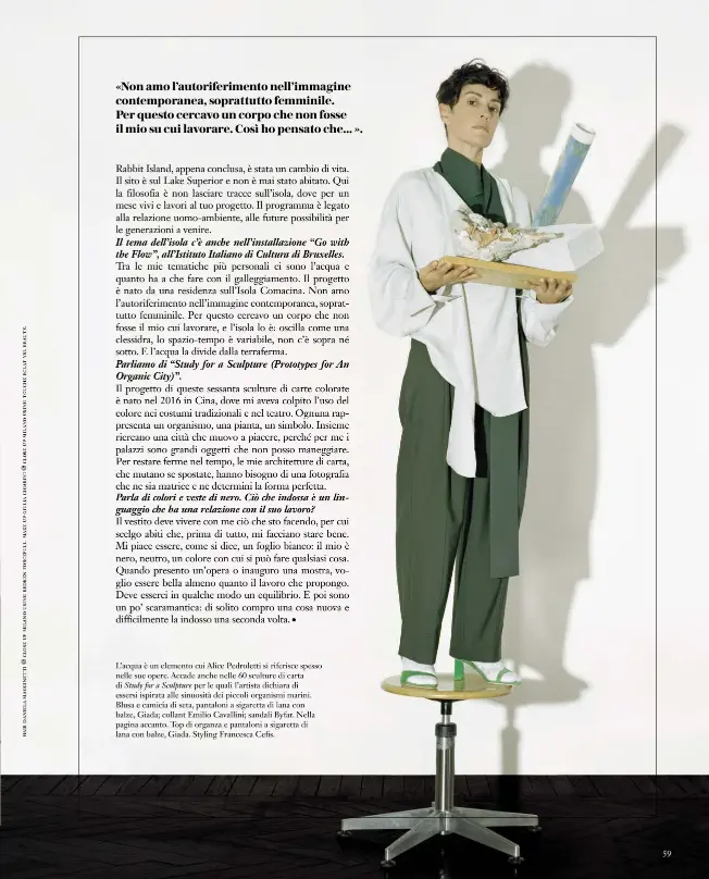  ??  ?? L’acqua è un elemento cui Alice Pedroletti si riferisce spesso nelle sue opere. Accade anche nelle 60 sculture di carta di Study for a Sculpture per le quali l’artista dichiara di essersi ispirata alle sinuosità dei piccoli organismi marini. Blusa e camicia di seta, pantaloni a sigaretta di lana con balze, Giada; collant Emilio Cavallini; sandali Byfar. Nella pagina accanto. Top di organza e pantaloni a sigaretta di lana con balze, Giada. Styling Francesca Cefis.