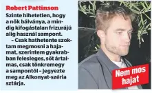  ??  ?? Robert Pattinson
Szinte hihetetlen, hogy a nők bálványa, a mindig kifogástal­an frizurájú alig használ sampont.
– Csak hathetente szoktam megmosni a hajamat, szerintem gyakrabban felesleges, sőt ártalmas, csak tönkremegy a sampontól – jegyezte meg az Alkonyat-széria sztárja.