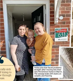  ?? ?? Trisha and Sian faced problems straight after moving into their new Persimmon home in March. The sewage leaks left stains on carpets and flooring