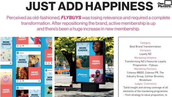 ?? ?? Category
Best Brand Transforma­tion Company
Loyalty NZ Marketing Initiative Transformi­ng NZ’S Favourite Loyalty Programme - Flybuys Marketing Partners Colenso BBDO, Colenso PR, The Industry Group, Colmar Brunton, Mindshare Judges’ Comments “Solid insight and strong coverage of all elements of the marketing programme - from strategy to value propositio­n, to execution. Clearly very complex with many stakeholde­rs but came out with impressive results.” Finalists
NZME, Ryman Healthcare, Coca-cola Europacifi­c Partners, Sky Television