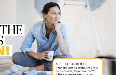  ??  ?? 4 GOLDEN RULES ■ Get at least three quotes with a fixed price, and clarify the position on VAT. ■ Use a written contract to get an agreement on cost, as well as issues such as timescale, materials and clearing up. ■ Make sure the trader has insurance, and check for warranties and guarantees. ■ Agree a payment schedule, and release payments based on targets for specific deadlines being met. Never pay a tradespers­on in full upfront.