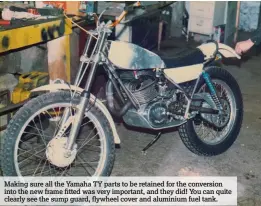  ??  ?? Making sure all the Yamaha TY parts to be retained for the conversion into the new frame fitted was very important, and they did! You can quite clearly see the sump guard, flywheel cover and aluminium fuel tank.