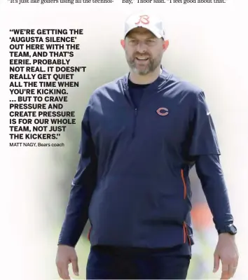  ??  ?? ‘‘WE’RE GETTING THE ‘AUGUSTA SILENCE’ OUT HERE WITH THE TEAM, AND THAT’S EERIE. PROBABLY NOT REAL. IT DOESN’T REALLY GET QUIET ALL THE TIME WHEN YOU’RE KICKING.
... BUT TO CRAVE PRESSURE AND CREATE PRESSURE IS FOR OUR WHOLE TEAM, NOT JUST THE KICKERS.’’
MATT NAGY, Bears coach