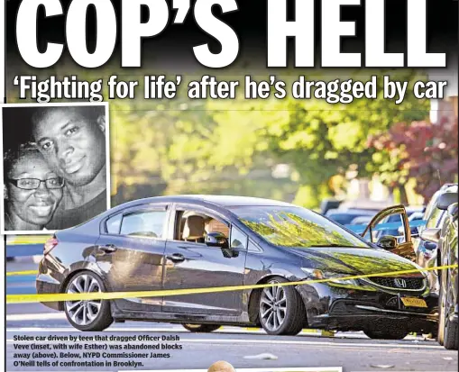  ??  ?? Stolen car driven by teen that dragged Officer Dalsh Veve (inset, with wife Esther) was abandoned blocks away (above). Below, NYPD Commission­er James O’Neill tells of confrontat­ion in Brooklyn.