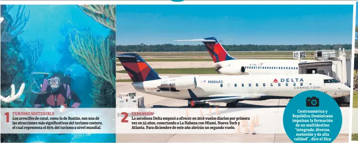  ??  ?? 1 TURISMO SOSTENIBLE Los arrecifes de coral, como lo de Roatán, son una de las atraccione­s más significat­ivas del turismo costero, el cual representa el 85% del turismo a nivel mundial. 2 EXPANSIÓN La aerolínea Delta empezó a ofrecer en 2016 vuelos diarios por primera vez en 55 años, conectando a La Habana con Miami, Nueva York y Atlanta. Para diciembre de este año abrirán un segundo vuelo. Centroamér­ica y República Dominicana impulsan la formación de un multidesti­no “integrado, diverso, sostenido y de alta calidad” , dice el Sica