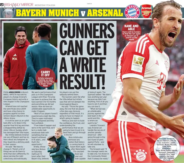  ?? ?? CARRY IT OFF Arteta relaxed in training as were (below) Declan Rice & Emile Smith
Rowe
KANE AND
ABLE
Harry will be hungry to find the net again as Bayern go in search of the
semis
BAYERN MUNICH: Neuer, Kimmich, Dier, De Ligt, Guerreiro, Laimer, Goretzka, Muller, Musiala, Sane, Kane ARSENAL:
Raya, White, Saliba, Gabriel, Tomiyasu, Odegaard, Jorginho, Rice, Saka, Havertz, Martinelli REF: Dan Makkelie
(Holland)