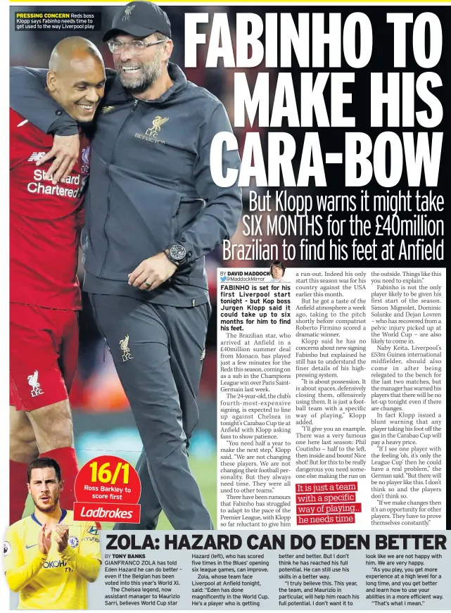  ??  ?? PRESSING CONCERN Reds boss Klopp says Fabinho needs time to get used to the way Liverpool play GIANFRANCO ZOLA has told Eden Hazard he can do better – even if the Belgian has been voted into this year’s World XI.The Chelsea legend, now assistant manager to Maurizio Sarri, believes World Cup star Hazard (left), who has scored five times in the Blues’ opening six league games, can improve.Zola, whose team face Liverpool at Anfield tonight, said: “Eden has done magnificen­tly in the World Cup. He’s a player who is getting better and better. But I don’t think he has reached his full potential. He can still use his skills in a better way.“I truly believe this. This year, the team, and Maurizio in particular, will help him reach his full potential. I don’t want it to look like we are not happy with him. We are very happy.“As you play, you get more experience at a high level for a long time, and you get better and learn how to use your abilities in a more efficient way.“That’s what I mean.”