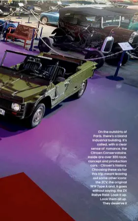  ??  ?? On the outskirts of Paris, there’s a bland industrial building. It’s called, with a clear sense of romance, the Citroen Conservato­ire. Inside are over 300 race, concept and production cars – Citroen’s history. Choosing these six for this trip meant leaving out some other icons: the 2CV, the original 1919 Type A and, it goes without saying, the ZX Rallye Raid. Look it up. Look them all up. They deserve it