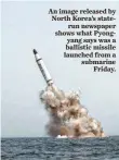  ?? RODONG SINMUN, EPA ?? An image released by North Korea’s state
run newspaper shows what Pyongyang says was a ballistic missile launched from a submarine
Friday.