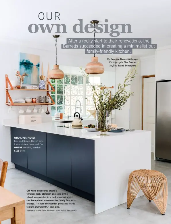  ??  ?? WHO LIVES HERE?
Lisa and Steven Barrett with their children, June and Finn WHERE Lonehill, Sandton SIZE 14m² Off-white cupboards create a timeless look, although one side of the island was painted in a dark charcoal which can be updated whenever the family fancies a change. “I chose the wooden pendants to add texture and warmth,” says Lisa.
Pendant lights from @home; stool from Weylandts