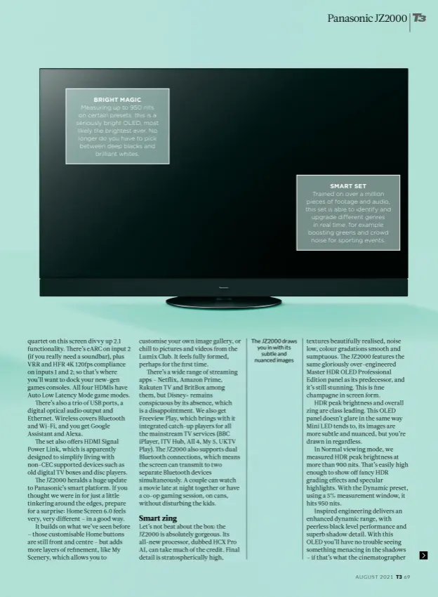  ??  ?? BRIGHT MAGIC
Measuring up to 950 nits on certain presets, this is a seriously bright OLED, most likely the brightest ever. No longer do you have to pick between deep blacks and brilliant whites.
The JZ2000 draws you in with its subtle and nuanced images
SMART SET
Trained on over a million pieces of footage and audio, this set is able to identify and upgrade different genres in real time, for example boosting greens and crowd noise for sporting events.