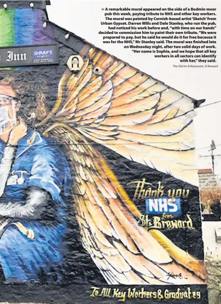  ?? The Old Inn & Restaurant, St Breward ?? > A remarkable mural appeared on the side of a Bodmin moor pub this week, paying tribute to NHS and other key workers. The mural was painted by Cornish-based artist ‘Sketch’ from Urban Gypset. Darren Wills and Dale Stanley, who run the pub, had noticed his work before and, “with time on our hands” decided to commission him to paint their own tribute. “We were prepared to pay, but he said he would do it for free because it was for the NHS,” Mr Stanley said. The mural was finished late on Wednesday night, after two solid days of work. “Her name is Sophie, and we hope that all key workers in all sectors can identify with her,” they said.