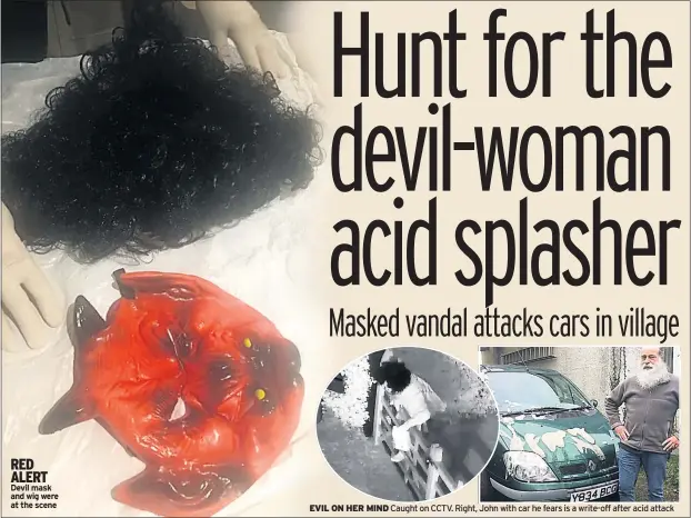  ??  ?? RED ALERT Devil mask and wig were at the scene EVIL ON HER MIND Caught on CCTV. Right, John with car he fears is a write-off after acid attack